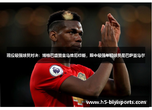 现役最强球员对决：博格巴盛赞皇马维尼修斯，眼中最强年轻球员是巴萨亚马尔